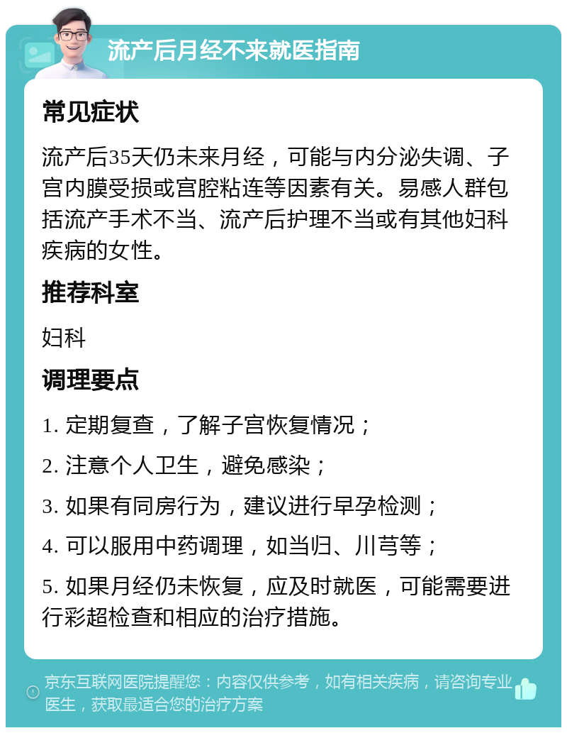 流产后月经不来就医指南 常见症状 流产后35天仍未来月经，可能与内分泌失调、子宫内膜受损或宫腔粘连等因素有关。易感人群包括流产手术不当、流产后护理不当或有其他妇科疾病的女性。 推荐科室 妇科 调理要点 1. 定期复查，了解子宫恢复情况； 2. 注意个人卫生，避免感染； 3. 如果有同房行为，建议进行早孕检测； 4. 可以服用中药调理，如当归、川芎等； 5. 如果月经仍未恢复，应及时就医，可能需要进行彩超检查和相应的治疗措施。