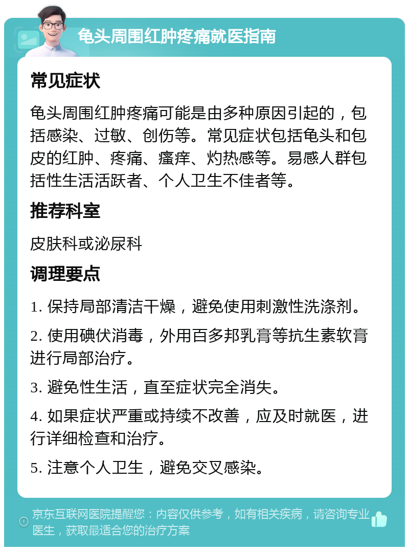 龟头周围红肿疼痛就医指南 常见症状 龟头周围红肿疼痛可能是由多种原因引起的，包括感染、过敏、创伤等。常见症状包括龟头和包皮的红肿、疼痛、瘙痒、灼热感等。易感人群包括性生活活跃者、个人卫生不佳者等。 推荐科室 皮肤科或泌尿科 调理要点 1. 保持局部清洁干燥，避免使用刺激性洗涤剂。 2. 使用碘伏消毒，外用百多邦乳膏等抗生素软膏进行局部治疗。 3. 避免性生活，直至症状完全消失。 4. 如果症状严重或持续不改善，应及时就医，进行详细检查和治疗。 5. 注意个人卫生，避免交叉感染。