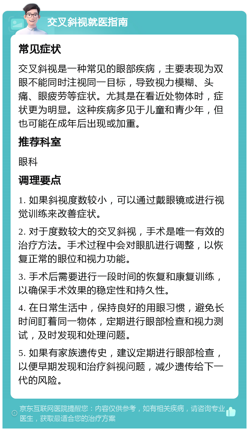 交叉斜视就医指南 常见症状 交叉斜视是一种常见的眼部疾病，主要表现为双眼不能同时注视同一目标，导致视力模糊、头痛、眼疲劳等症状。尤其是在看近处物体时，症状更为明显。这种疾病多见于儿童和青少年，但也可能在成年后出现或加重。 推荐科室 眼科 调理要点 1. 如果斜视度数较小，可以通过戴眼镜或进行视觉训练来改善症状。 2. 对于度数较大的交叉斜视，手术是唯一有效的治疗方法。手术过程中会对眼肌进行调整，以恢复正常的眼位和视力功能。 3. 手术后需要进行一段时间的恢复和康复训练，以确保手术效果的稳定性和持久性。 4. 在日常生活中，保持良好的用眼习惯，避免长时间盯着同一物体，定期进行眼部检查和视力测试，及时发现和处理问题。 5. 如果有家族遗传史，建议定期进行眼部检查，以便早期发现和治疗斜视问题，减少遗传给下一代的风险。