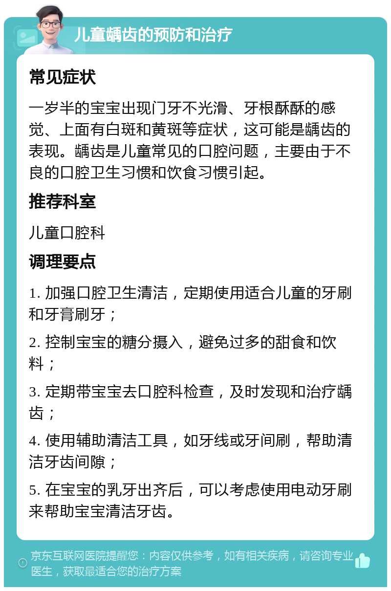 儿童龋齿的预防和治疗 常见症状 一岁半的宝宝出现门牙不光滑、牙根酥酥的感觉、上面有白斑和黄斑等症状，这可能是龋齿的表现。龋齿是儿童常见的口腔问题，主要由于不良的口腔卫生习惯和饮食习惯引起。 推荐科室 儿童口腔科 调理要点 1. 加强口腔卫生清洁，定期使用适合儿童的牙刷和牙膏刷牙； 2. 控制宝宝的糖分摄入，避免过多的甜食和饮料； 3. 定期带宝宝去口腔科检查，及时发现和治疗龋齿； 4. 使用辅助清洁工具，如牙线或牙间刷，帮助清洁牙齿间隙； 5. 在宝宝的乳牙出齐后，可以考虑使用电动牙刷来帮助宝宝清洁牙齿。