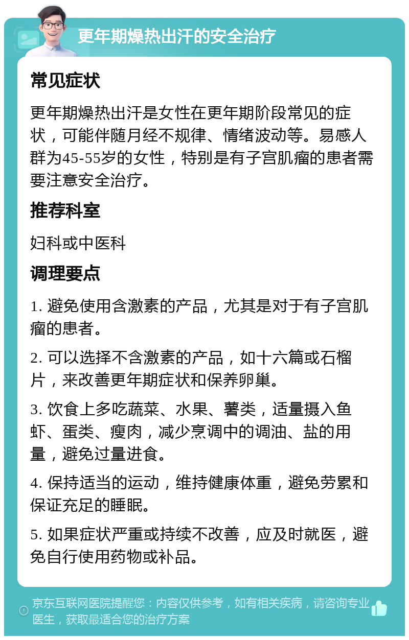 更年期燥热出汗的安全治疗 常见症状 更年期燥热出汗是女性在更年期阶段常见的症状，可能伴随月经不规律、情绪波动等。易感人群为45-55岁的女性，特别是有子宫肌瘤的患者需要注意安全治疗。 推荐科室 妇科或中医科 调理要点 1. 避免使用含激素的产品，尤其是对于有子宫肌瘤的患者。 2. 可以选择不含激素的产品，如十六篇或石榴片，来改善更年期症状和保养卵巢。 3. 饮食上多吃蔬菜、水果、薯类，适量摄入鱼虾、蛋类、瘦肉，减少烹调中的调油、盐的用量，避免过量进食。 4. 保持适当的运动，维持健康体重，避免劳累和保证充足的睡眠。 5. 如果症状严重或持续不改善，应及时就医，避免自行使用药物或补品。