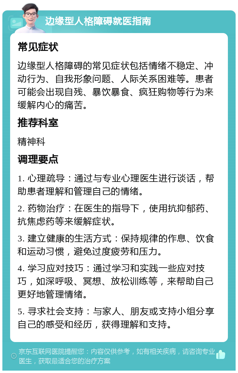 边缘型人格障碍就医指南 常见症状 边缘型人格障碍的常见症状包括情绪不稳定、冲动行为、自我形象问题、人际关系困难等。患者可能会出现自残、暴饮暴食、疯狂购物等行为来缓解内心的痛苦。 推荐科室 精神科 调理要点 1. 心理疏导：通过与专业心理医生进行谈话，帮助患者理解和管理自己的情绪。 2. 药物治疗：在医生的指导下，使用抗抑郁药、抗焦虑药等来缓解症状。 3. 建立健康的生活方式：保持规律的作息、饮食和运动习惯，避免过度疲劳和压力。 4. 学习应对技巧：通过学习和实践一些应对技巧，如深呼吸、冥想、放松训练等，来帮助自己更好地管理情绪。 5. 寻求社会支持：与家人、朋友或支持小组分享自己的感受和经历，获得理解和支持。