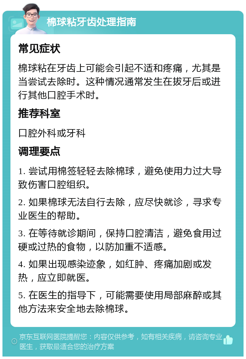 棉球粘牙齿处理指南 常见症状 棉球粘在牙齿上可能会引起不适和疼痛，尤其是当尝试去除时。这种情况通常发生在拔牙后或进行其他口腔手术时。 推荐科室 口腔外科或牙科 调理要点 1. 尝试用棉签轻轻去除棉球，避免使用力过大导致伤害口腔组织。 2. 如果棉球无法自行去除，应尽快就诊，寻求专业医生的帮助。 3. 在等待就诊期间，保持口腔清洁，避免食用过硬或过热的食物，以防加重不适感。 4. 如果出现感染迹象，如红肿、疼痛加剧或发热，应立即就医。 5. 在医生的指导下，可能需要使用局部麻醉或其他方法来安全地去除棉球。