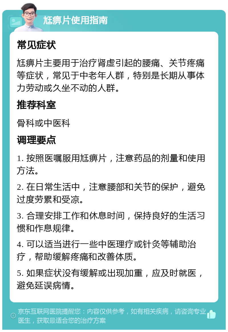 尪痹片使用指南 常见症状 尪痹片主要用于治疗肾虚引起的腰痛、关节疼痛等症状，常见于中老年人群，特别是长期从事体力劳动或久坐不动的人群。 推荐科室 骨科或中医科 调理要点 1. 按照医嘱服用尪痹片，注意药品的剂量和使用方法。 2. 在日常生活中，注意腰部和关节的保护，避免过度劳累和受凉。 3. 合理安排工作和休息时间，保持良好的生活习惯和作息规律。 4. 可以适当进行一些中医理疗或针灸等辅助治疗，帮助缓解疼痛和改善体质。 5. 如果症状没有缓解或出现加重，应及时就医，避免延误病情。