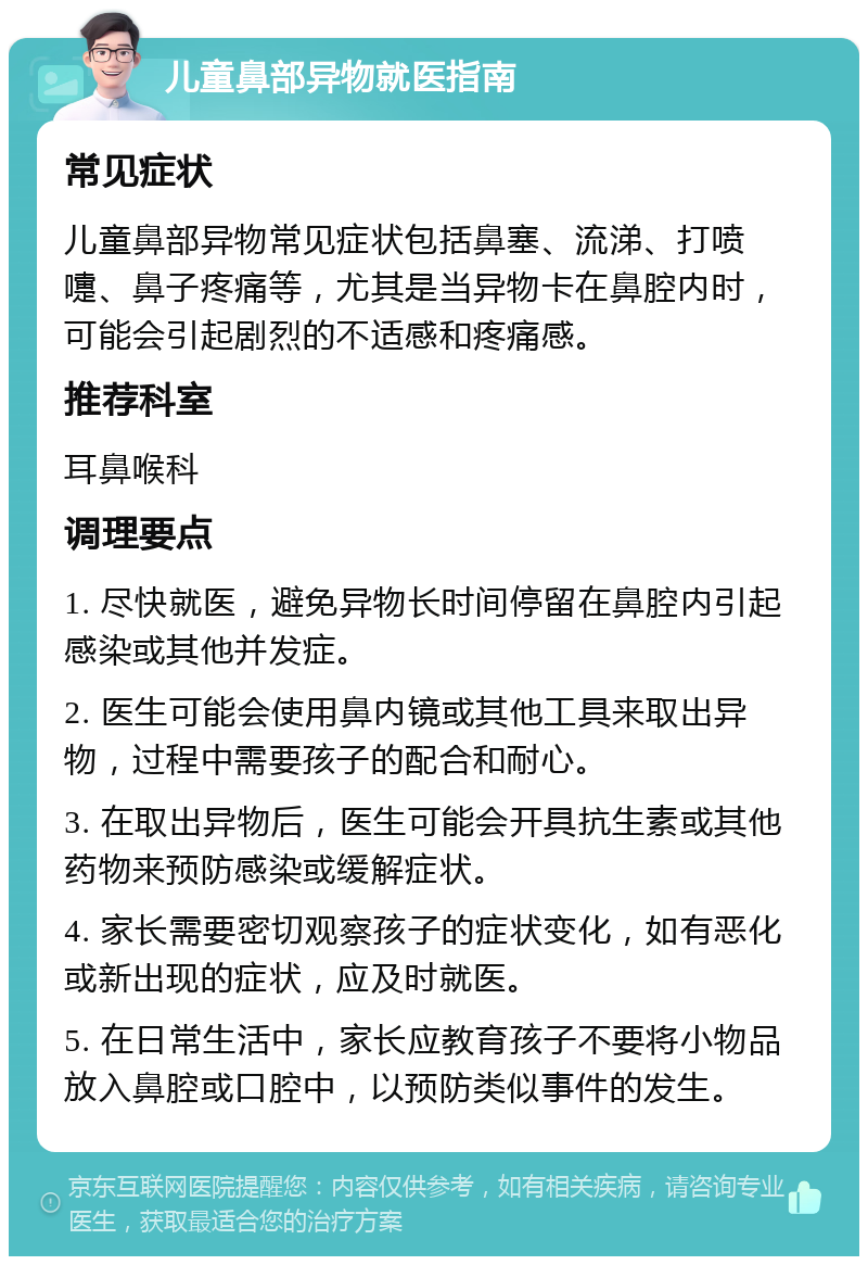 儿童鼻部异物就医指南 常见症状 儿童鼻部异物常见症状包括鼻塞、流涕、打喷嚏、鼻子疼痛等，尤其是当异物卡在鼻腔内时，可能会引起剧烈的不适感和疼痛感。 推荐科室 耳鼻喉科 调理要点 1. 尽快就医，避免异物长时间停留在鼻腔内引起感染或其他并发症。 2. 医生可能会使用鼻内镜或其他工具来取出异物，过程中需要孩子的配合和耐心。 3. 在取出异物后，医生可能会开具抗生素或其他药物来预防感染或缓解症状。 4. 家长需要密切观察孩子的症状变化，如有恶化或新出现的症状，应及时就医。 5. 在日常生活中，家长应教育孩子不要将小物品放入鼻腔或口腔中，以预防类似事件的发生。