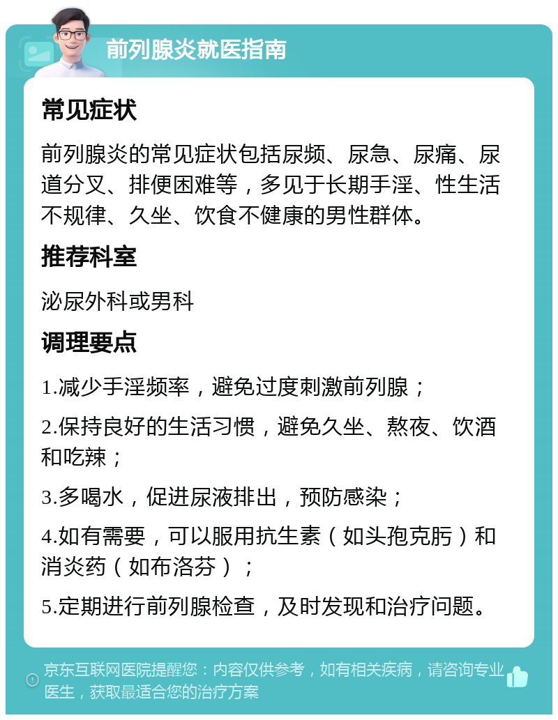 前列腺炎就医指南 常见症状 前列腺炎的常见症状包括尿频、尿急、尿痛、尿道分叉、排便困难等，多见于长期手淫、性生活不规律、久坐、饮食不健康的男性群体。 推荐科室 泌尿外科或男科 调理要点 1.减少手淫频率，避免过度刺激前列腺； 2.保持良好的生活习惯，避免久坐、熬夜、饮酒和吃辣； 3.多喝水，促进尿液排出，预防感染； 4.如有需要，可以服用抗生素（如头孢克肟）和消炎药（如布洛芬）； 5.定期进行前列腺检查，及时发现和治疗问题。