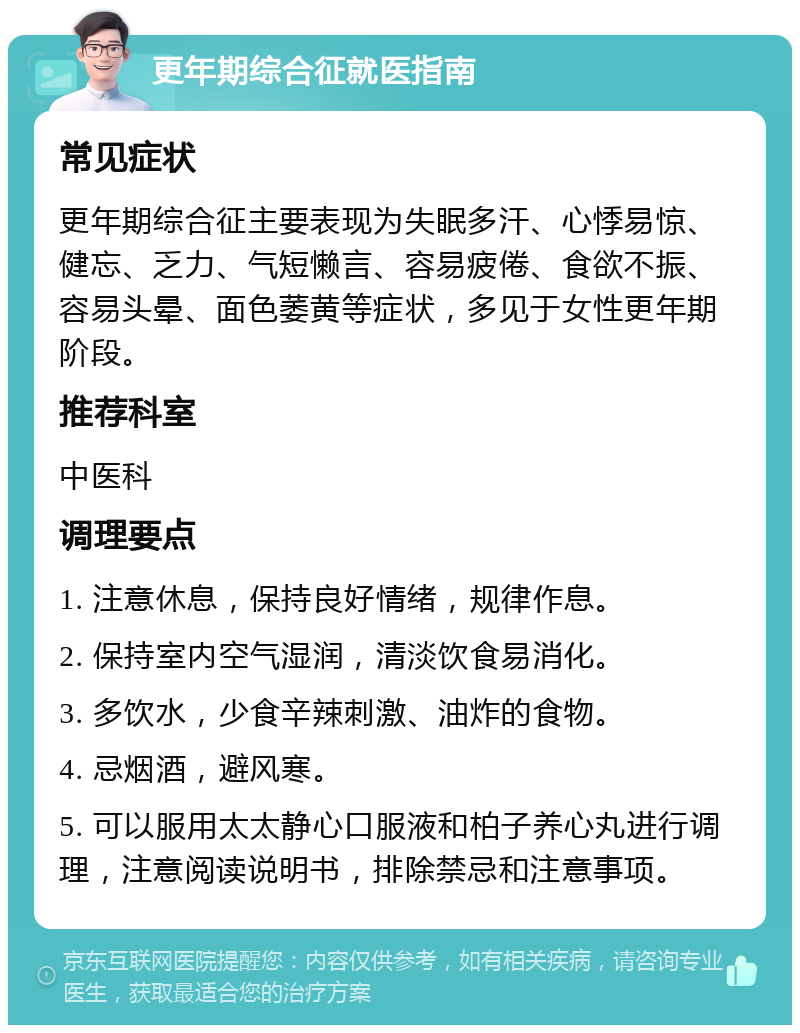 更年期综合征就医指南 常见症状 更年期综合征主要表现为失眠多汗、心悸易惊、健忘、乏力、气短懒言、容易疲倦、食欲不振、容易头晕、面色萎黄等症状，多见于女性更年期阶段。 推荐科室 中医科 调理要点 1. 注意休息，保持良好情绪，规律作息。 2. 保持室内空气湿润，清淡饮食易消化。 3. 多饮水，少食辛辣刺激、油炸的食物。 4. 忌烟酒，避风寒。 5. 可以服用太太静心口服液和柏子养心丸进行调理，注意阅读说明书，排除禁忌和注意事项。