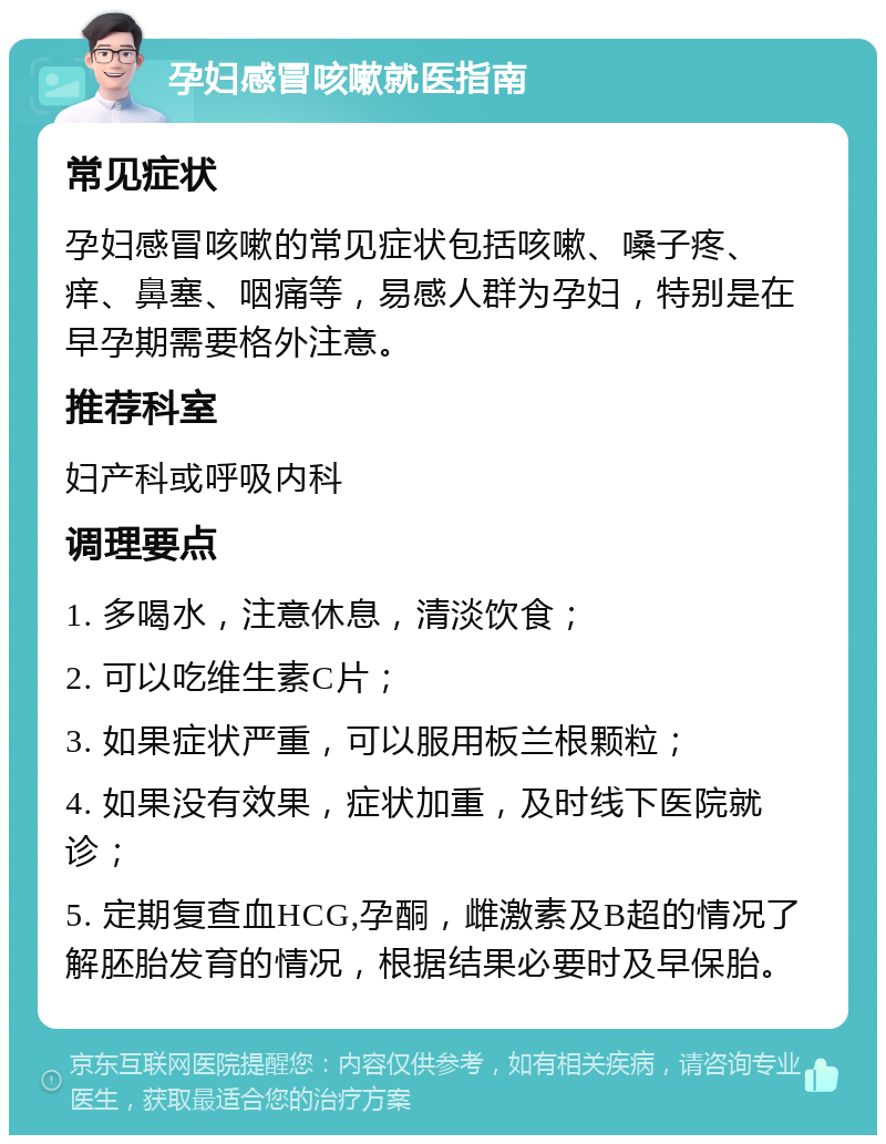 孕妇感冒咳嗽就医指南 常见症状 孕妇感冒咳嗽的常见症状包括咳嗽、嗓子疼、痒、鼻塞、咽痛等，易感人群为孕妇，特别是在早孕期需要格外注意。 推荐科室 妇产科或呼吸内科 调理要点 1. 多喝水，注意休息，清淡饮食； 2. 可以吃维生素C片； 3. 如果症状严重，可以服用板兰根颗粒； 4. 如果没有效果，症状加重，及时线下医院就诊； 5. 定期复查血HCG,孕酮，雌激素及B超的情况了解胚胎发育的情况，根据结果必要时及早保胎。