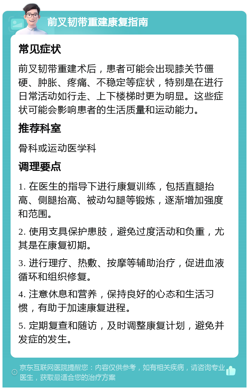 前叉韧带重建康复指南 常见症状 前叉韧带重建术后，患者可能会出现膝关节僵硬、肿胀、疼痛、不稳定等症状，特别是在进行日常活动如行走、上下楼梯时更为明显。这些症状可能会影响患者的生活质量和运动能力。 推荐科室 骨科或运动医学科 调理要点 1. 在医生的指导下进行康复训练，包括直腿抬高、侧腿抬高、被动勾腿等锻炼，逐渐增加强度和范围。 2. 使用支具保护患肢，避免过度活动和负重，尤其是在康复初期。 3. 进行理疗、热敷、按摩等辅助治疗，促进血液循环和组织修复。 4. 注意休息和营养，保持良好的心态和生活习惯，有助于加速康复进程。 5. 定期复查和随访，及时调整康复计划，避免并发症的发生。