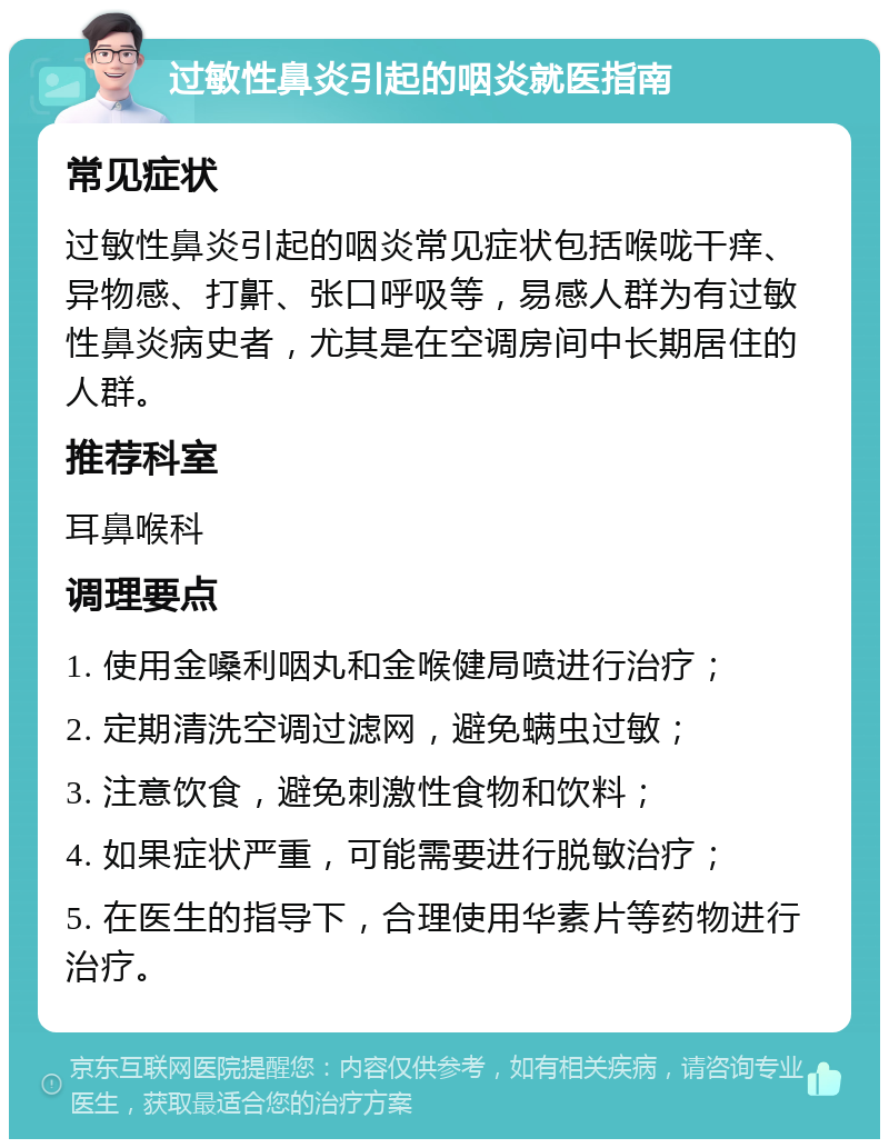 过敏性鼻炎引起的咽炎就医指南 常见症状 过敏性鼻炎引起的咽炎常见症状包括喉咙干痒、异物感、打鼾、张口呼吸等，易感人群为有过敏性鼻炎病史者，尤其是在空调房间中长期居住的人群。 推荐科室 耳鼻喉科 调理要点 1. 使用金嗓利咽丸和金喉健局喷进行治疗； 2. 定期清洗空调过滤网，避免螨虫过敏； 3. 注意饮食，避免刺激性食物和饮料； 4. 如果症状严重，可能需要进行脱敏治疗； 5. 在医生的指导下，合理使用华素片等药物进行治疗。