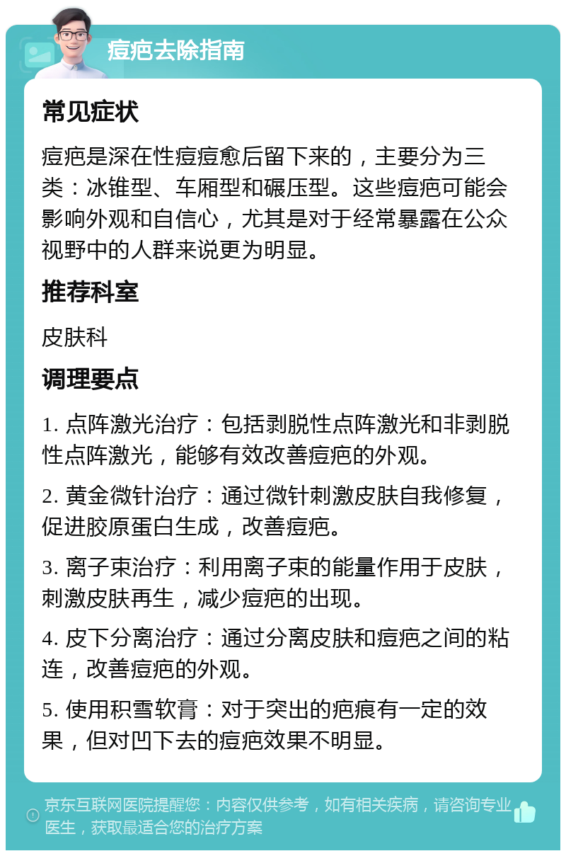 痘疤去除指南 常见症状 痘疤是深在性痘痘愈后留下来的，主要分为三类：冰锥型、车厢型和碾压型。这些痘疤可能会影响外观和自信心，尤其是对于经常暴露在公众视野中的人群来说更为明显。 推荐科室 皮肤科 调理要点 1. 点阵激光治疗：包括剥脱性点阵激光和非剥脱性点阵激光，能够有效改善痘疤的外观。 2. 黄金微针治疗：通过微针刺激皮肤自我修复，促进胶原蛋白生成，改善痘疤。 3. 离子束治疗：利用离子束的能量作用于皮肤，刺激皮肤再生，减少痘疤的出现。 4. 皮下分离治疗：通过分离皮肤和痘疤之间的粘连，改善痘疤的外观。 5. 使用积雪软膏：对于突出的疤痕有一定的效果，但对凹下去的痘疤效果不明显。