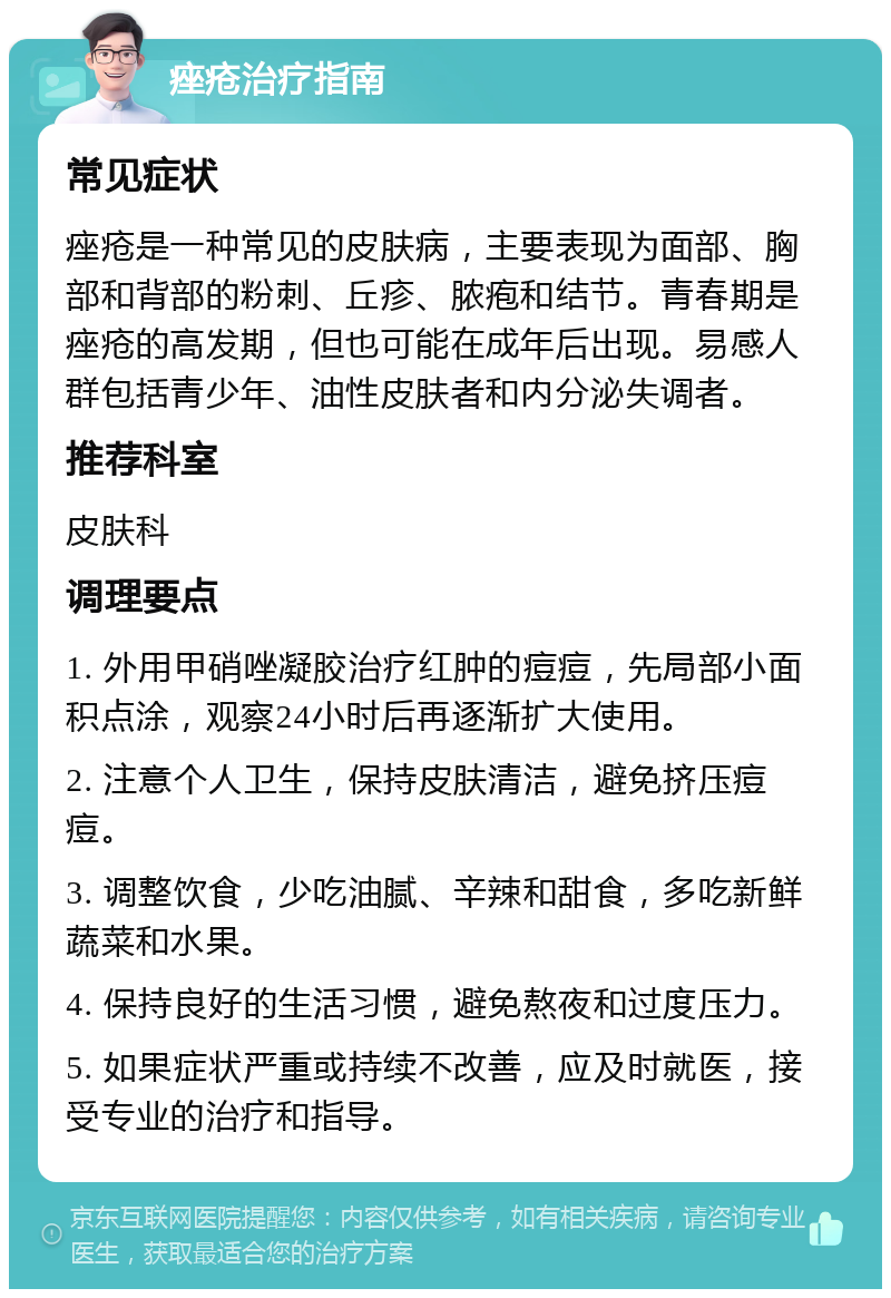 痤疮治疗指南 常见症状 痤疮是一种常见的皮肤病，主要表现为面部、胸部和背部的粉刺、丘疹、脓疱和结节。青春期是痤疮的高发期，但也可能在成年后出现。易感人群包括青少年、油性皮肤者和内分泌失调者。 推荐科室 皮肤科 调理要点 1. 外用甲硝唑凝胶治疗红肿的痘痘，先局部小面积点涂，观察24小时后再逐渐扩大使用。 2. 注意个人卫生，保持皮肤清洁，避免挤压痘痘。 3. 调整饮食，少吃油腻、辛辣和甜食，多吃新鲜蔬菜和水果。 4. 保持良好的生活习惯，避免熬夜和过度压力。 5. 如果症状严重或持续不改善，应及时就医，接受专业的治疗和指导。