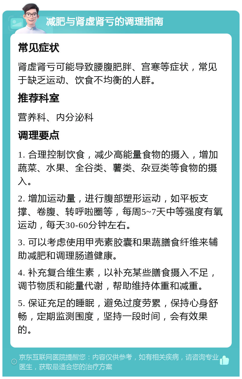 减肥与肾虚肾亏的调理指南 常见症状 肾虚肾亏可能导致腰腹肥胖、宫寒等症状，常见于缺乏运动、饮食不均衡的人群。 推荐科室 营养科、内分泌科 调理要点 1. 合理控制饮食，减少高能量食物的摄入，增加蔬菜、水果、全谷类、薯类、杂豆类等食物的摄入。 2. 增加运动量，进行腹部塑形运动，如平板支撑、卷腹、转呼啦圈等，每周5~7天中等强度有氧运动，每天30-60分钟左右。 3. 可以考虑使用甲壳素胶囊和果蔬膳食纤维来辅助减肥和调理肠道健康。 4. 补充复合维生素，以补充某些膳食摄入不足，调节物质和能量代谢，帮助维持体重和减重。 5. 保证充足的睡眠，避免过度劳累，保持心身舒畅，定期监测围度，坚持一段时间，会有效果的。