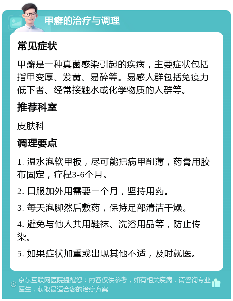 甲癣的治疗与调理 常见症状 甲癣是一种真菌感染引起的疾病，主要症状包括指甲变厚、发黄、易碎等。易感人群包括免疫力低下者、经常接触水或化学物质的人群等。 推荐科室 皮肤科 调理要点 1. 温水泡软甲板，尽可能把病甲削薄，药膏用胶布固定，疗程3-6个月。 2. 口服加外用需要三个月，坚持用药。 3. 每天泡脚然后敷药，保持足部清洁干燥。 4. 避免与他人共用鞋袜、洗浴用品等，防止传染。 5. 如果症状加重或出现其他不适，及时就医。