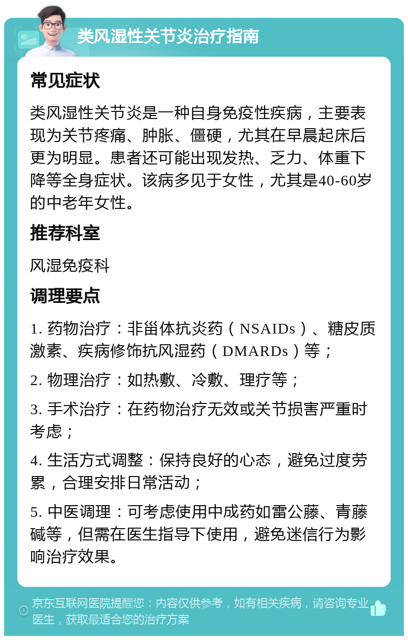 类风湿性关节炎治疗指南 常见症状 类风湿性关节炎是一种自身免疫性疾病，主要表现为关节疼痛、肿胀、僵硬，尤其在早晨起床后更为明显。患者还可能出现发热、乏力、体重下降等全身症状。该病多见于女性，尤其是40-60岁的中老年女性。 推荐科室 风湿免疫科 调理要点 1. 药物治疗：非甾体抗炎药（NSAIDs）、糖皮质激素、疾病修饰抗风湿药（DMARDs）等； 2. 物理治疗：如热敷、冷敷、理疗等； 3. 手术治疗：在药物治疗无效或关节损害严重时考虑； 4. 生活方式调整：保持良好的心态，避免过度劳累，合理安排日常活动； 5. 中医调理：可考虑使用中成药如雷公藤、青藤碱等，但需在医生指导下使用，避免迷信行为影响治疗效果。