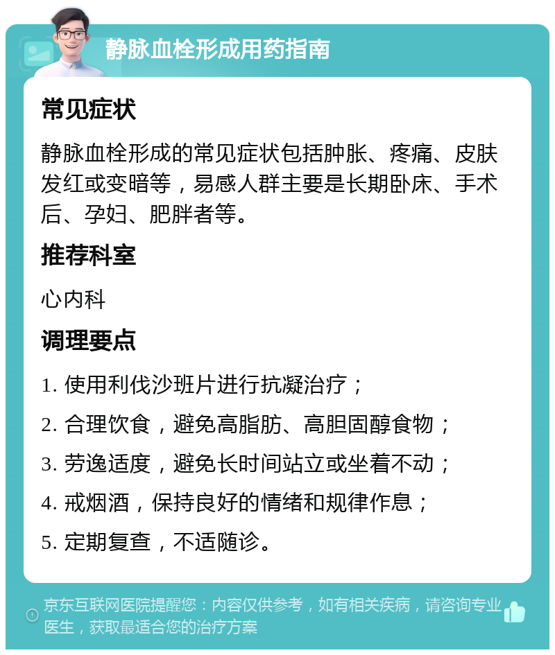 静脉血栓形成用药指南 常见症状 静脉血栓形成的常见症状包括肿胀、疼痛、皮肤发红或变暗等，易感人群主要是长期卧床、手术后、孕妇、肥胖者等。 推荐科室 心内科 调理要点 1. 使用利伐沙班片进行抗凝治疗； 2. 合理饮食，避免高脂肪、高胆固醇食物； 3. 劳逸适度，避免长时间站立或坐着不动； 4. 戒烟酒，保持良好的情绪和规律作息； 5. 定期复查，不适随诊。