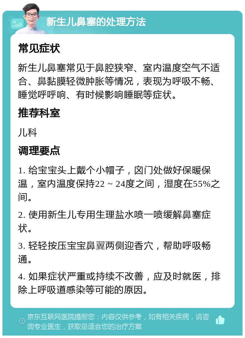 新生儿鼻塞的处理方法 常见症状 新生儿鼻塞常见于鼻腔狭窄、室内温度空气不适合、鼻黏膜轻微肿胀等情况，表现为呼吸不畅、睡觉呼呼响、有时候影响睡眠等症状。 推荐科室 儿科 调理要点 1. 给宝宝头上戴个小帽子，囟门处做好保暖保温，室内温度保持22 ~ 24度之间，湿度在55%之间。 2. 使用新生儿专用生理盐水喷一喷缓解鼻塞症状。 3. 轻轻按压宝宝鼻翼两侧迎香穴，帮助呼吸畅通。 4. 如果症状严重或持续不改善，应及时就医，排除上呼吸道感染等可能的原因。