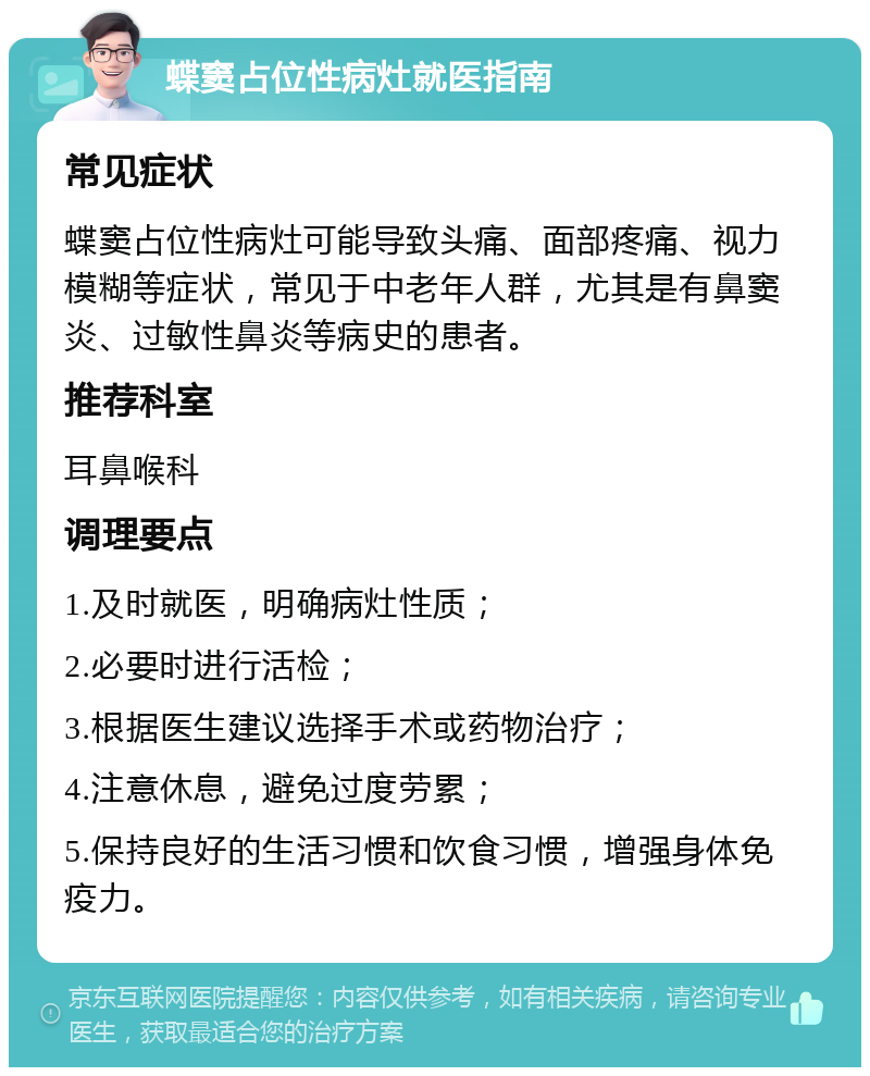 蝶窦占位性病灶就医指南 常见症状 蝶窦占位性病灶可能导致头痛、面部疼痛、视力模糊等症状，常见于中老年人群，尤其是有鼻窦炎、过敏性鼻炎等病史的患者。 推荐科室 耳鼻喉科 调理要点 1.及时就医，明确病灶性质； 2.必要时进行活检； 3.根据医生建议选择手术或药物治疗； 4.注意休息，避免过度劳累； 5.保持良好的生活习惯和饮食习惯，增强身体免疫力。