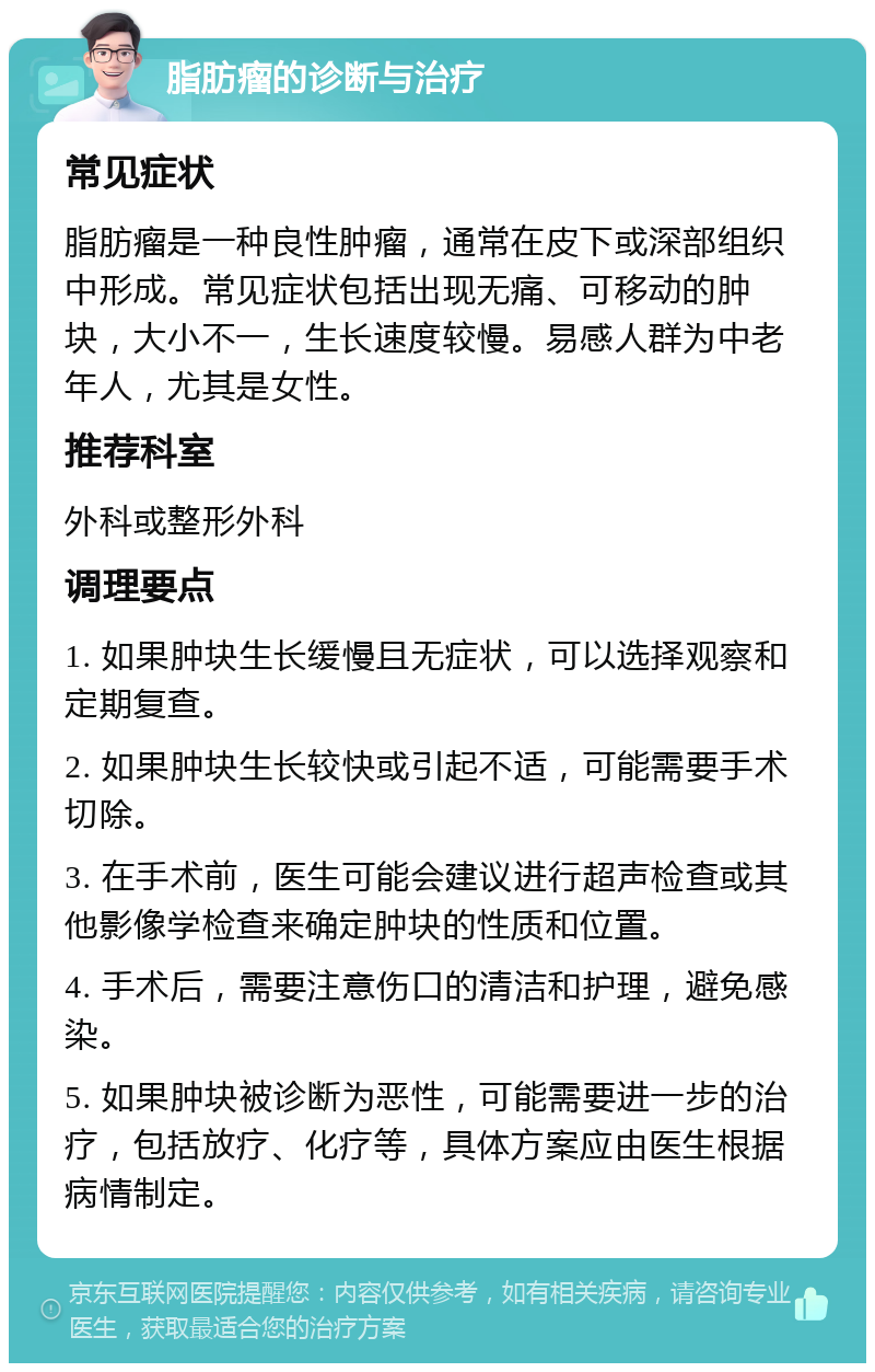 脂肪瘤的诊断与治疗 常见症状 脂肪瘤是一种良性肿瘤，通常在皮下或深部组织中形成。常见症状包括出现无痛、可移动的肿块，大小不一，生长速度较慢。易感人群为中老年人，尤其是女性。 推荐科室 外科或整形外科 调理要点 1. 如果肿块生长缓慢且无症状，可以选择观察和定期复查。 2. 如果肿块生长较快或引起不适，可能需要手术切除。 3. 在手术前，医生可能会建议进行超声检查或其他影像学检查来确定肿块的性质和位置。 4. 手术后，需要注意伤口的清洁和护理，避免感染。 5. 如果肿块被诊断为恶性，可能需要进一步的治疗，包括放疗、化疗等，具体方案应由医生根据病情制定。