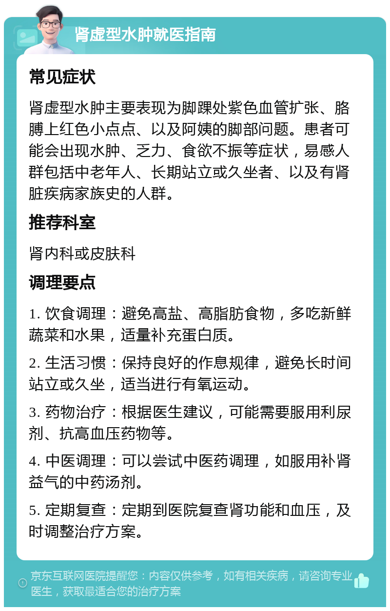 肾虚型水肿就医指南 常见症状 肾虚型水肿主要表现为脚踝处紫色血管扩张、胳膊上红色小点点、以及阿姨的脚部问题。患者可能会出现水肿、乏力、食欲不振等症状，易感人群包括中老年人、长期站立或久坐者、以及有肾脏疾病家族史的人群。 推荐科室 肾内科或皮肤科 调理要点 1. 饮食调理：避免高盐、高脂肪食物，多吃新鲜蔬菜和水果，适量补充蛋白质。 2. 生活习惯：保持良好的作息规律，避免长时间站立或久坐，适当进行有氧运动。 3. 药物治疗：根据医生建议，可能需要服用利尿剂、抗高血压药物等。 4. 中医调理：可以尝试中医药调理，如服用补肾益气的中药汤剂。 5. 定期复查：定期到医院复查肾功能和血压，及时调整治疗方案。