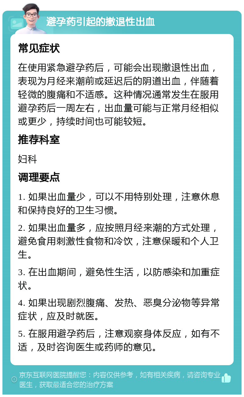 避孕药引起的撤退性出血 常见症状 在使用紧急避孕药后，可能会出现撤退性出血，表现为月经来潮前或延迟后的阴道出血，伴随着轻微的腹痛和不适感。这种情况通常发生在服用避孕药后一周左右，出血量可能与正常月经相似或更少，持续时间也可能较短。 推荐科室 妇科 调理要点 1. 如果出血量少，可以不用特别处理，注意休息和保持良好的卫生习惯。 2. 如果出血量多，应按照月经来潮的方式处理，避免食用刺激性食物和冷饮，注意保暖和个人卫生。 3. 在出血期间，避免性生活，以防感染和加重症状。 4. 如果出现剧烈腹痛、发热、恶臭分泌物等异常症状，应及时就医。 5. 在服用避孕药后，注意观察身体反应，如有不适，及时咨询医生或药师的意见。