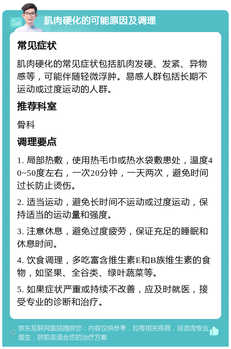 肌肉硬化的可能原因及调理 常见症状 肌肉硬化的常见症状包括肌肉发硬、发紧、异物感等，可能伴随轻微浮肿。易感人群包括长期不运动或过度运动的人群。 推荐科室 骨科 调理要点 1. 局部热敷，使用热毛巾或热水袋敷患处，温度40~50度左右，一次20分钟，一天两次，避免时间过长防止烫伤。 2. 适当运动，避免长时间不运动或过度运动，保持适当的运动量和强度。 3. 注意休息，避免过度疲劳，保证充足的睡眠和休息时间。 4. 饮食调理，多吃富含维生素E和B族维生素的食物，如坚果、全谷类、绿叶蔬菜等。 5. 如果症状严重或持续不改善，应及时就医，接受专业的诊断和治疗。