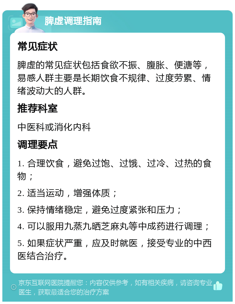 脾虚调理指南 常见症状 脾虚的常见症状包括食欲不振、腹胀、便溏等，易感人群主要是长期饮食不规律、过度劳累、情绪波动大的人群。 推荐科室 中医科或消化内科 调理要点 1. 合理饮食，避免过饱、过饿、过冷、过热的食物； 2. 适当运动，增强体质； 3. 保持情绪稳定，避免过度紧张和压力； 4. 可以服用九蒸九晒芝麻丸等中成药进行调理； 5. 如果症状严重，应及时就医，接受专业的中西医结合治疗。