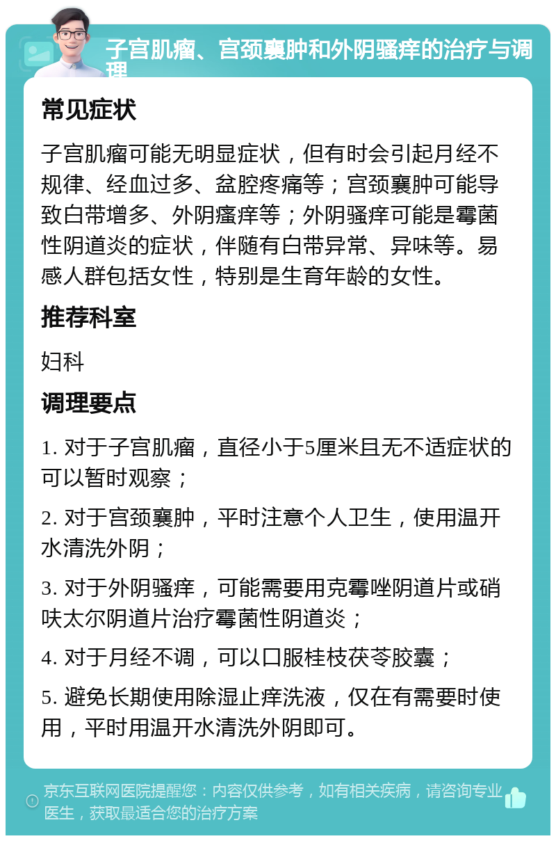 子宫肌瘤、宫颈襄肿和外阴骚痒的治疗与调理 常见症状 子宫肌瘤可能无明显症状，但有时会引起月经不规律、经血过多、盆腔疼痛等；宫颈襄肿可能导致白带增多、外阴瘙痒等；外阴骚痒可能是霉菌性阴道炎的症状，伴随有白带异常、异味等。易感人群包括女性，特别是生育年龄的女性。 推荐科室 妇科 调理要点 1. 对于子宫肌瘤，直径小于5厘米且无不适症状的可以暂时观察； 2. 对于宫颈襄肿，平时注意个人卫生，使用温开水清洗外阴； 3. 对于外阴骚痒，可能需要用克霉唑阴道片或硝呋太尔阴道片治疗霉菌性阴道炎； 4. 对于月经不调，可以口服桂枝茯苓胶囊； 5. 避免长期使用除湿止痒洗液，仅在有需要时使用，平时用温开水清洗外阴即可。