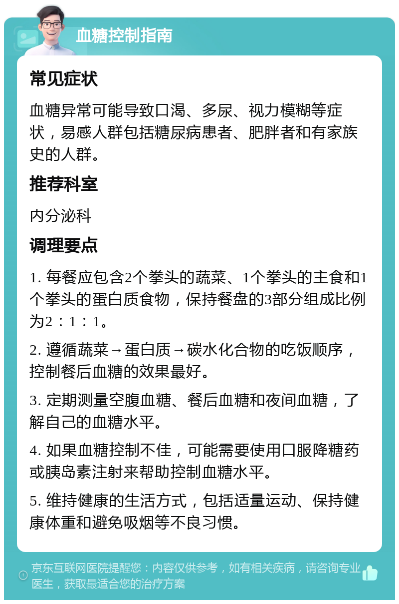 血糖控制指南 常见症状 血糖异常可能导致口渴、多尿、视力模糊等症状，易感人群包括糖尿病患者、肥胖者和有家族史的人群。 推荐科室 内分泌科 调理要点 1. 每餐应包含2个拳头的蔬菜、1个拳头的主食和1个拳头的蛋白质食物，保持餐盘的3部分组成比例为2：1：1。 2. 遵循蔬菜→蛋白质→碳水化合物的吃饭顺序，控制餐后血糖的效果最好。 3. 定期测量空腹血糖、餐后血糖和夜间血糖，了解自己的血糖水平。 4. 如果血糖控制不佳，可能需要使用口服降糖药或胰岛素注射来帮助控制血糖水平。 5. 维持健康的生活方式，包括适量运动、保持健康体重和避免吸烟等不良习惯。