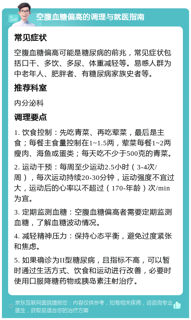 空腹血糖偏高的调理与就医指南 常见症状 空腹血糖偏高可能是糖尿病的前兆，常见症状包括口干、多饮、多尿、体重减轻等。易感人群为中老年人、肥胖者、有糖尿病家族史者等。 推荐科室 内分泌科 调理要点 1. 饮食控制：先吃青菜、再吃荤菜，最后是主食；每餐主食量控制在1~1.5两，荤菜每餐1~2两瘦肉、海鱼或蛋类；每天吃不少于500克的青菜。 2. 运动干预：每周至少运动2.5小时（3-4次/周），每次运动持续20-30分钟，运动强度不宜过大，运动后的心率以不超过（170-年龄）次/min为宜。 3. 定期监测血糖：空腹血糖偏高者需要定期监测血糖，了解血糖波动情况。 4. 减轻精神压力：保持心态平衡，避免过度紧张和焦虑。 5. 如果确诊为II型糖尿病，且指标不高，可以暂时通过生活方式、饮食和运动进行改善，必要时使用口服降糖药物或胰岛素注射治疗。