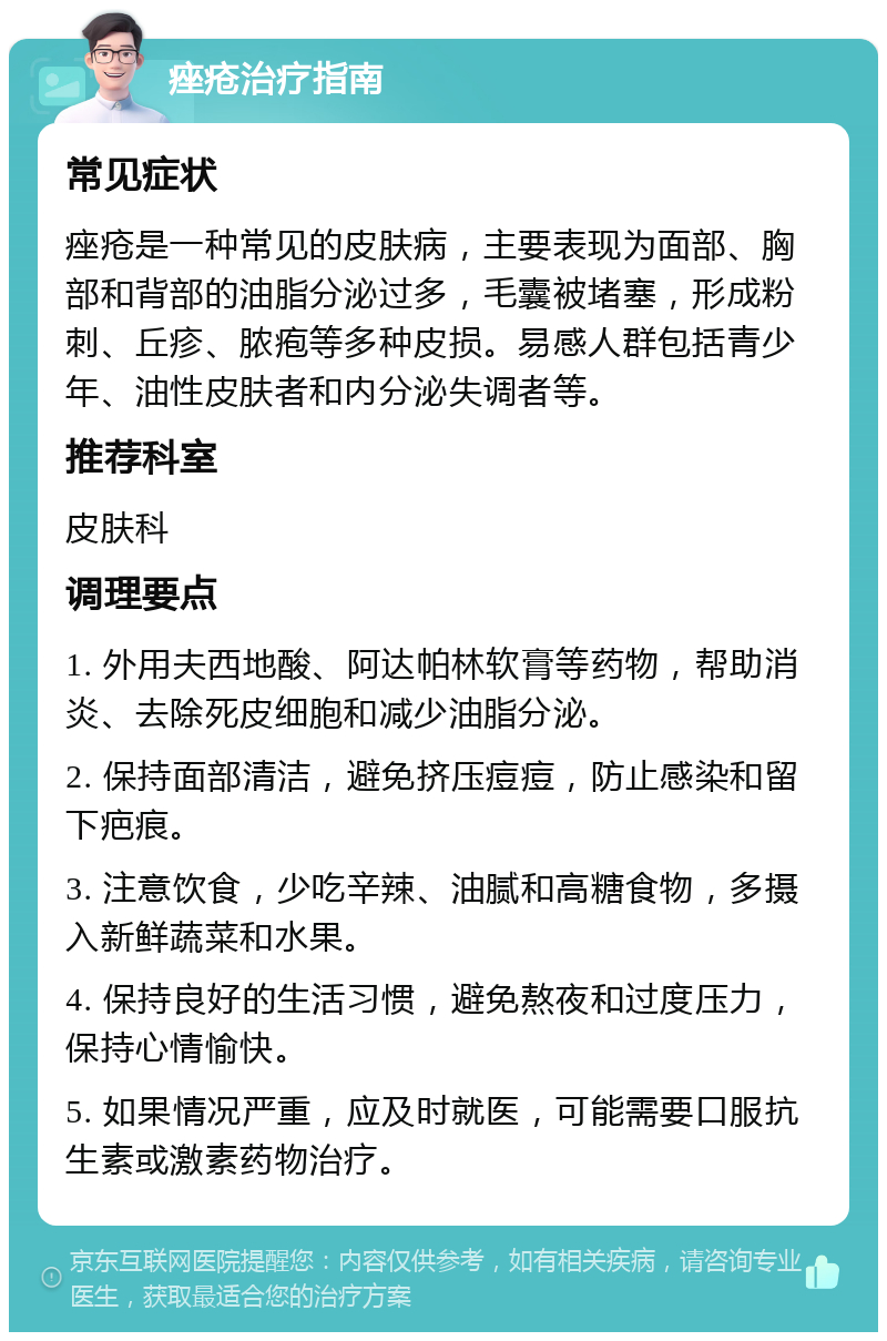 痤疮治疗指南 常见症状 痤疮是一种常见的皮肤病，主要表现为面部、胸部和背部的油脂分泌过多，毛囊被堵塞，形成粉刺、丘疹、脓疱等多种皮损。易感人群包括青少年、油性皮肤者和内分泌失调者等。 推荐科室 皮肤科 调理要点 1. 外用夫西地酸、阿达帕林软膏等药物，帮助消炎、去除死皮细胞和减少油脂分泌。 2. 保持面部清洁，避免挤压痘痘，防止感染和留下疤痕。 3. 注意饮食，少吃辛辣、油腻和高糖食物，多摄入新鲜蔬菜和水果。 4. 保持良好的生活习惯，避免熬夜和过度压力，保持心情愉快。 5. 如果情况严重，应及时就医，可能需要口服抗生素或激素药物治疗。