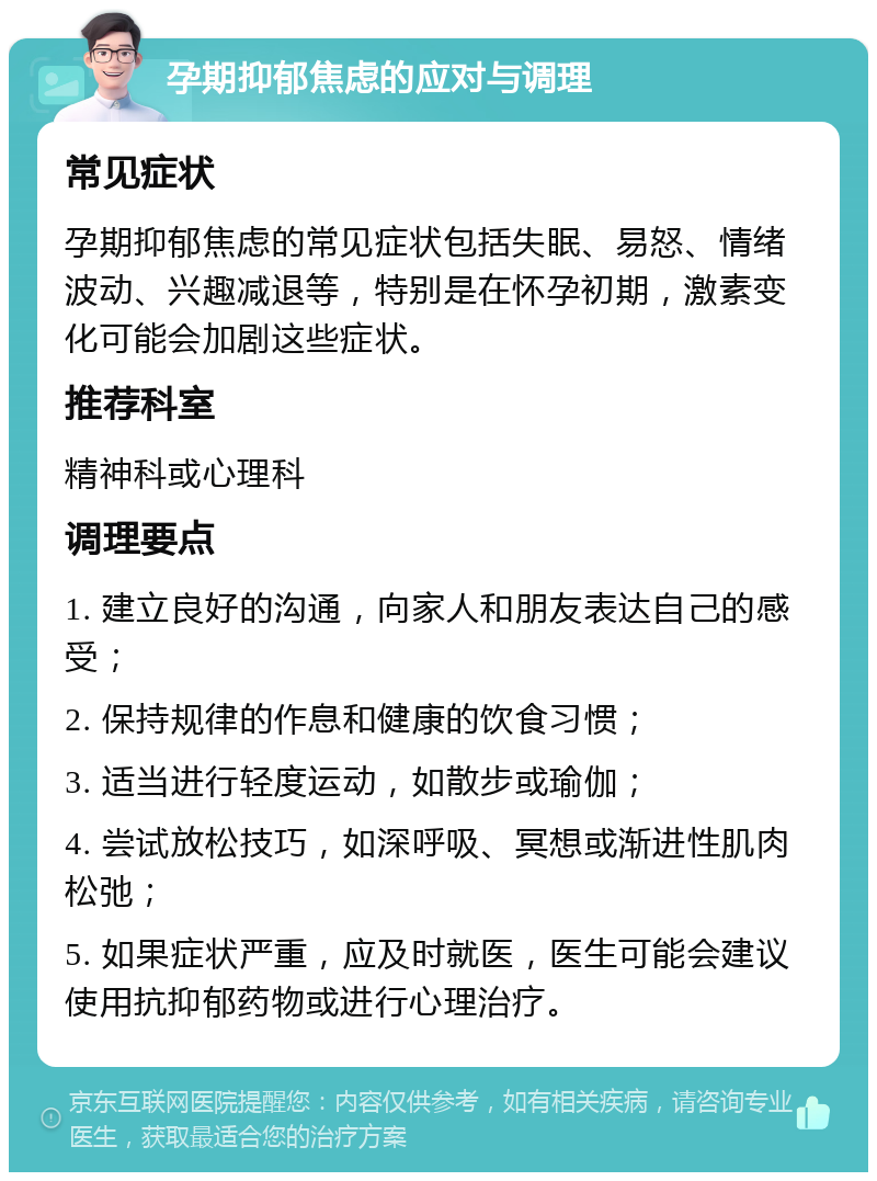 孕期抑郁焦虑的应对与调理 常见症状 孕期抑郁焦虑的常见症状包括失眠、易怒、情绪波动、兴趣减退等，特别是在怀孕初期，激素变化可能会加剧这些症状。 推荐科室 精神科或心理科 调理要点 1. 建立良好的沟通，向家人和朋友表达自己的感受； 2. 保持规律的作息和健康的饮食习惯； 3. 适当进行轻度运动，如散步或瑜伽； 4. 尝试放松技巧，如深呼吸、冥想或渐进性肌肉松弛； 5. 如果症状严重，应及时就医，医生可能会建议使用抗抑郁药物或进行心理治疗。