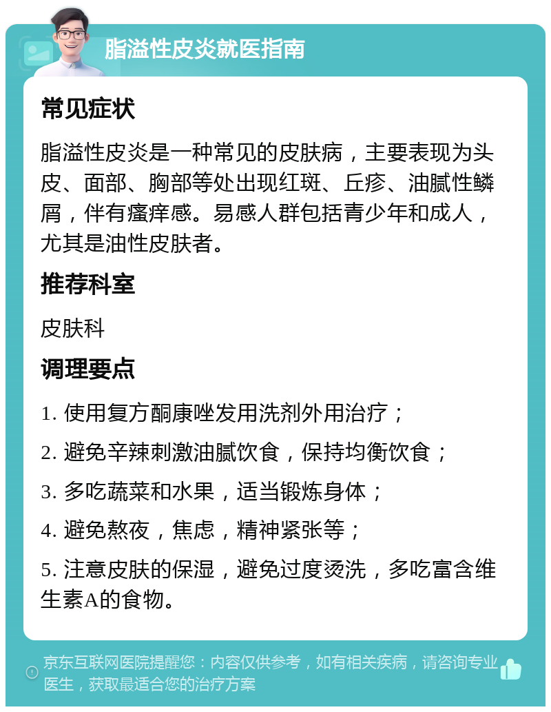 脂溢性皮炎就医指南 常见症状 脂溢性皮炎是一种常见的皮肤病，主要表现为头皮、面部、胸部等处出现红斑、丘疹、油腻性鳞屑，伴有瘙痒感。易感人群包括青少年和成人，尤其是油性皮肤者。 推荐科室 皮肤科 调理要点 1. 使用复方酮康唑发用洗剂外用治疗； 2. 避免辛辣刺激油腻饮食，保持均衡饮食； 3. 多吃蔬菜和水果，适当锻炼身体； 4. 避免熬夜，焦虑，精神紧张等； 5. 注意皮肤的保湿，避免过度烫洗，多吃富含维生素A的食物。