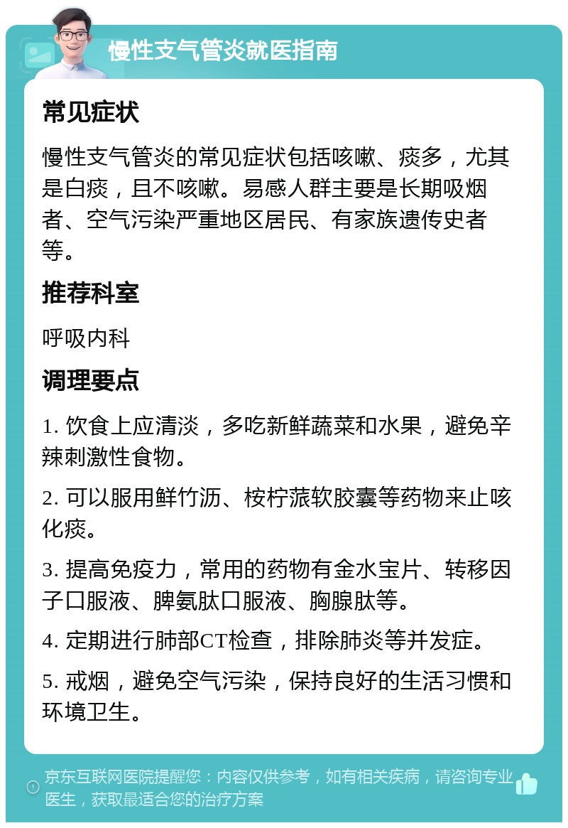 慢性支气管炎就医指南 常见症状 慢性支气管炎的常见症状包括咳嗽、痰多，尤其是白痰，且不咳嗽。易感人群主要是长期吸烟者、空气污染严重地区居民、有家族遗传史者等。 推荐科室 呼吸内科 调理要点 1. 饮食上应清淡，多吃新鲜蔬菜和水果，避免辛辣刺激性食物。 2. 可以服用鲜竹沥、桉柠蒎软胶囊等药物来止咳化痰。 3. 提高免疫力，常用的药物有金水宝片、转移因子口服液、脾氨肽口服液、胸腺肽等。 4. 定期进行肺部CT检查，排除肺炎等并发症。 5. 戒烟，避免空气污染，保持良好的生活习惯和环境卫生。