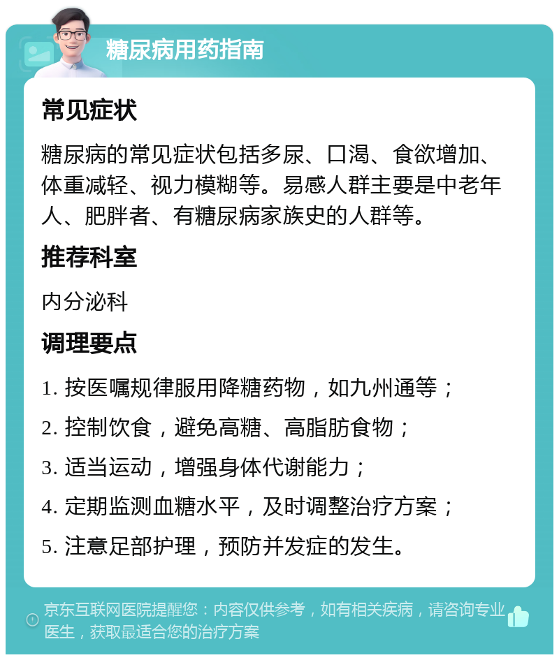 糖尿病用药指南 常见症状 糖尿病的常见症状包括多尿、口渴、食欲增加、体重减轻、视力模糊等。易感人群主要是中老年人、肥胖者、有糖尿病家族史的人群等。 推荐科室 内分泌科 调理要点 1. 按医嘱规律服用降糖药物，如九州通等； 2. 控制饮食，避免高糖、高脂肪食物； 3. 适当运动，增强身体代谢能力； 4. 定期监测血糖水平，及时调整治疗方案； 5. 注意足部护理，预防并发症的发生。