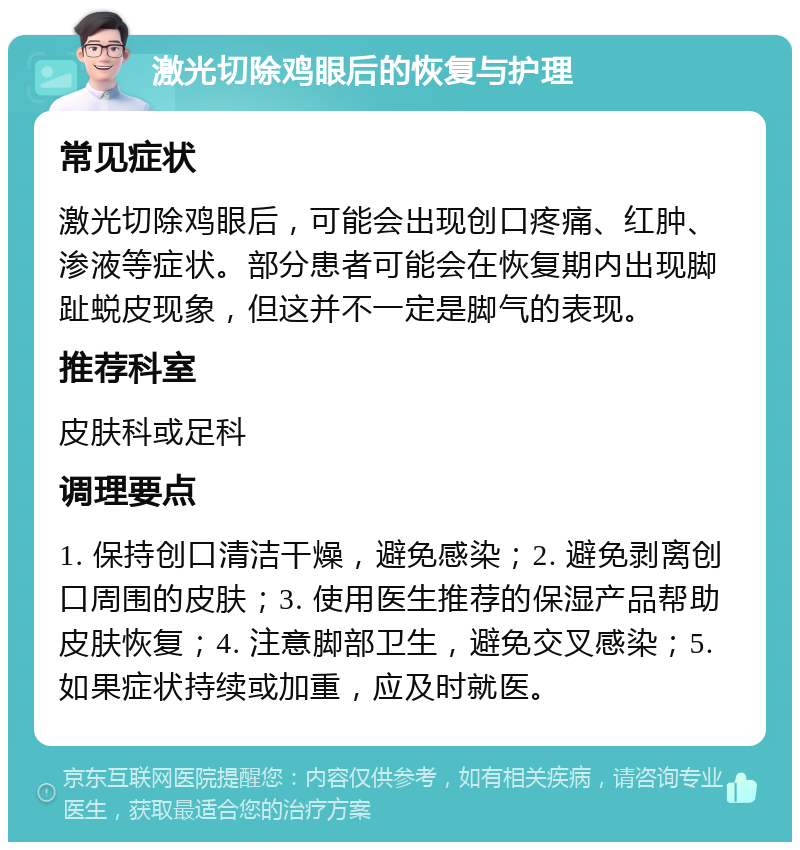 激光切除鸡眼后的恢复与护理 常见症状 激光切除鸡眼后，可能会出现创口疼痛、红肿、渗液等症状。部分患者可能会在恢复期内出现脚趾蜕皮现象，但这并不一定是脚气的表现。 推荐科室 皮肤科或足科 调理要点 1. 保持创口清洁干燥，避免感染；2. 避免剥离创口周围的皮肤；3. 使用医生推荐的保湿产品帮助皮肤恢复；4. 注意脚部卫生，避免交叉感染；5. 如果症状持续或加重，应及时就医。