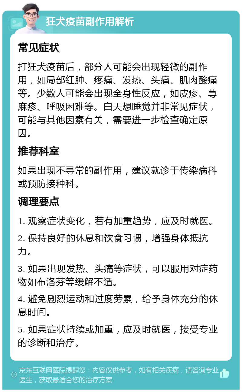 狂犬疫苗副作用解析 常见症状 打狂犬疫苗后，部分人可能会出现轻微的副作用，如局部红肿、疼痛、发热、头痛、肌肉酸痛等。少数人可能会出现全身性反应，如皮疹、荨麻疹、呼吸困难等。白天想睡觉并非常见症状，可能与其他因素有关，需要进一步检查确定原因。 推荐科室 如果出现不寻常的副作用，建议就诊于传染病科或预防接种科。 调理要点 1. 观察症状变化，若有加重趋势，应及时就医。 2. 保持良好的休息和饮食习惯，增强身体抵抗力。 3. 如果出现发热、头痛等症状，可以服用对症药物如布洛芬等缓解不适。 4. 避免剧烈运动和过度劳累，给予身体充分的休息时间。 5. 如果症状持续或加重，应及时就医，接受专业的诊断和治疗。