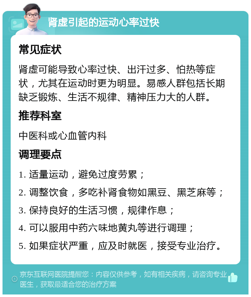 肾虚引起的运动心率过快 常见症状 肾虚可能导致心率过快、出汗过多、怕热等症状，尤其在运动时更为明显。易感人群包括长期缺乏锻炼、生活不规律、精神压力大的人群。 推荐科室 中医科或心血管内科 调理要点 1. 适量运动，避免过度劳累； 2. 调整饮食，多吃补肾食物如黑豆、黑芝麻等； 3. 保持良好的生活习惯，规律作息； 4. 可以服用中药六味地黄丸等进行调理； 5. 如果症状严重，应及时就医，接受专业治疗。