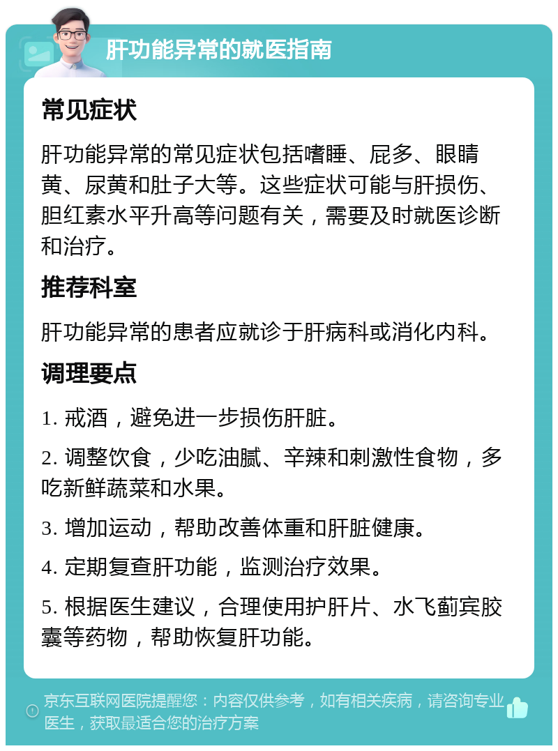 肝功能异常的就医指南 常见症状 肝功能异常的常见症状包括嗜睡、屁多、眼睛黄、尿黄和肚子大等。这些症状可能与肝损伤、胆红素水平升高等问题有关，需要及时就医诊断和治疗。 推荐科室 肝功能异常的患者应就诊于肝病科或消化内科。 调理要点 1. 戒酒，避免进一步损伤肝脏。 2. 调整饮食，少吃油腻、辛辣和刺激性食物，多吃新鲜蔬菜和水果。 3. 增加运动，帮助改善体重和肝脏健康。 4. 定期复查肝功能，监测治疗效果。 5. 根据医生建议，合理使用护肝片、水飞蓟宾胶囊等药物，帮助恢复肝功能。