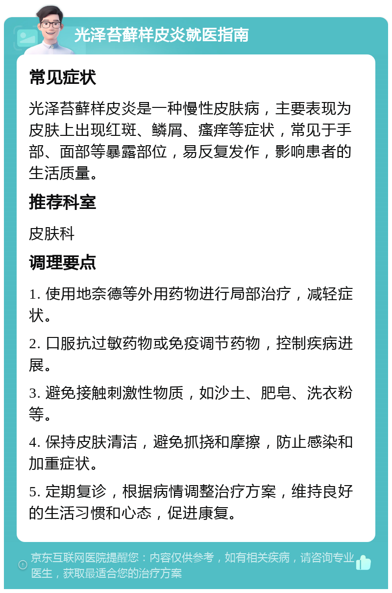 光泽苔藓样皮炎就医指南 常见症状 光泽苔藓样皮炎是一种慢性皮肤病，主要表现为皮肤上出现红斑、鳞屑、瘙痒等症状，常见于手部、面部等暴露部位，易反复发作，影响患者的生活质量。 推荐科室 皮肤科 调理要点 1. 使用地奈德等外用药物进行局部治疗，减轻症状。 2. 口服抗过敏药物或免疫调节药物，控制疾病进展。 3. 避免接触刺激性物质，如沙土、肥皂、洗衣粉等。 4. 保持皮肤清洁，避免抓挠和摩擦，防止感染和加重症状。 5. 定期复诊，根据病情调整治疗方案，维持良好的生活习惯和心态，促进康复。