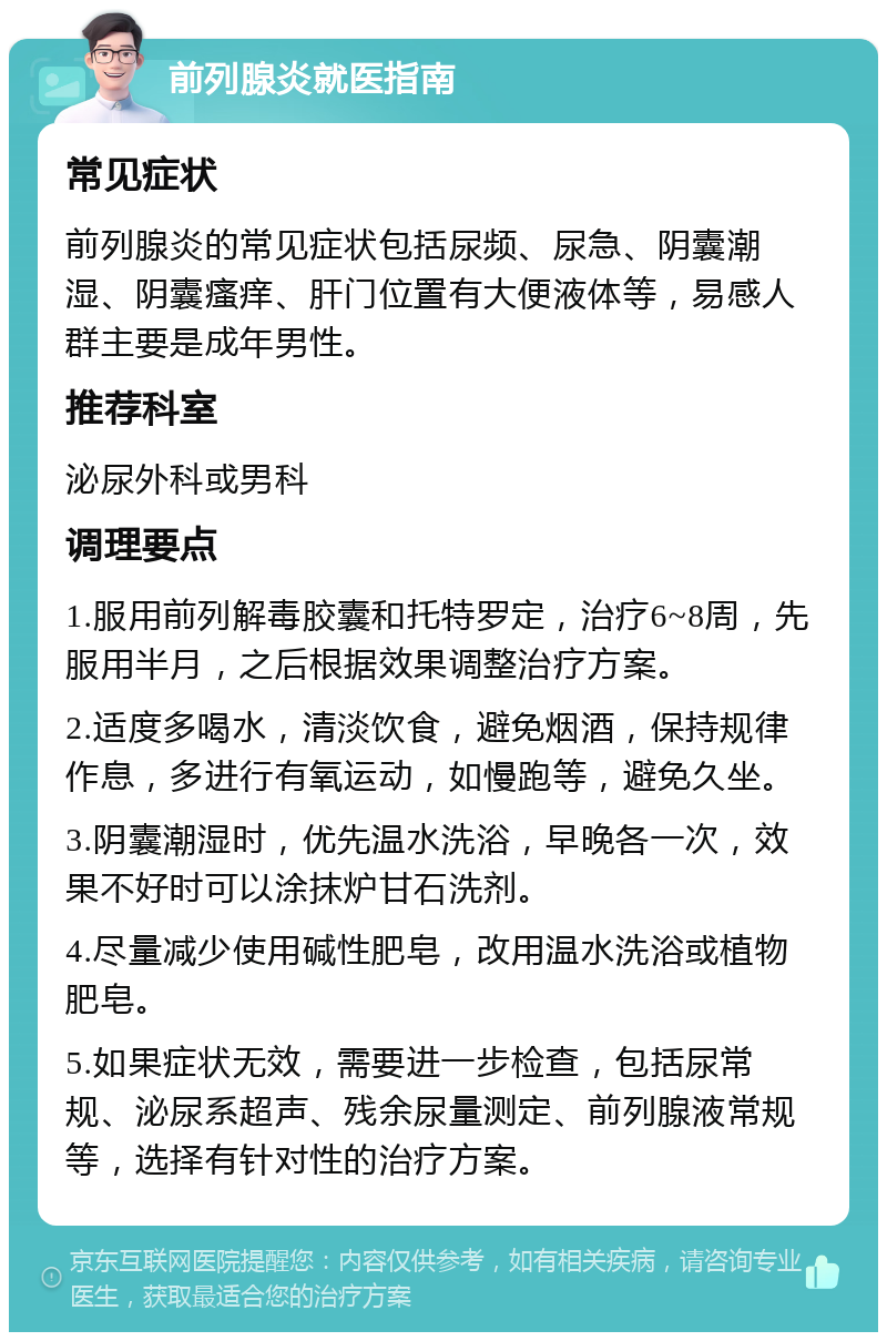 前列腺炎就医指南 常见症状 前列腺炎的常见症状包括尿频、尿急、阴囊潮湿、阴囊瘙痒、肝门位置有大便液体等，易感人群主要是成年男性。 推荐科室 泌尿外科或男科 调理要点 1.服用前列解毒胶囊和托特罗定，治疗6~8周，先服用半月，之后根据效果调整治疗方案。 2.适度多喝水，清淡饮食，避免烟酒，保持规律作息，多进行有氧运动，如慢跑等，避免久坐。 3.阴囊潮湿时，优先温水洗浴，早晚各一次，效果不好时可以涂抹炉甘石洗剂。 4.尽量减少使用碱性肥皂，改用温水洗浴或植物肥皂。 5.如果症状无效，需要进一步检查，包括尿常规、泌尿系超声、残余尿量测定、前列腺液常规等，选择有针对性的治疗方案。