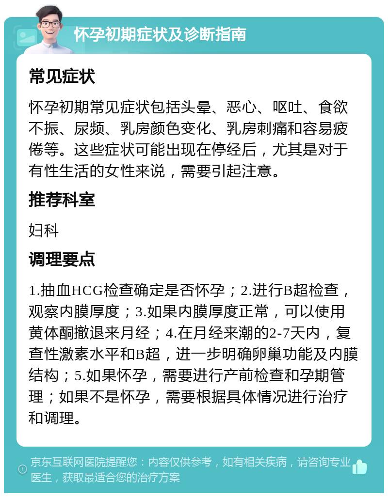 怀孕初期症状及诊断指南 常见症状 怀孕初期常见症状包括头晕、恶心、呕吐、食欲不振、尿频、乳房颜色变化、乳房刺痛和容易疲倦等。这些症状可能出现在停经后，尤其是对于有性生活的女性来说，需要引起注意。 推荐科室 妇科 调理要点 1.抽血HCG检查确定是否怀孕；2.进行B超检查，观察内膜厚度；3.如果内膜厚度正常，可以使用黄体酮撤退来月经；4.在月经来潮的2-7天内，复查性激素水平和B超，进一步明确卵巢功能及内膜结构；5.如果怀孕，需要进行产前检查和孕期管理；如果不是怀孕，需要根据具体情况进行治疗和调理。