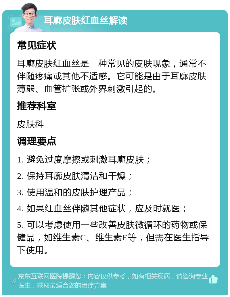 耳廓皮肤红血丝解读 常见症状 耳廓皮肤红血丝是一种常见的皮肤现象，通常不伴随疼痛或其他不适感。它可能是由于耳廓皮肤薄弱、血管扩张或外界刺激引起的。 推荐科室 皮肤科 调理要点 1. 避免过度摩擦或刺激耳廓皮肤； 2. 保持耳廓皮肤清洁和干燥； 3. 使用温和的皮肤护理产品； 4. 如果红血丝伴随其他症状，应及时就医； 5. 可以考虑使用一些改善皮肤微循环的药物或保健品，如维生素C、维生素E等，但需在医生指导下使用。