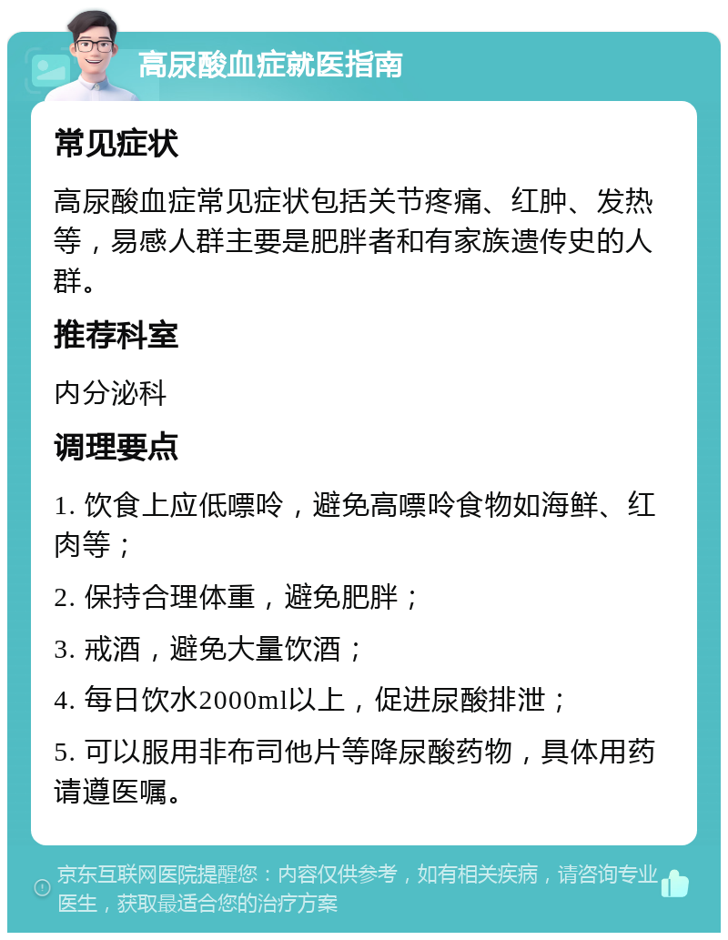 高尿酸血症就医指南 常见症状 高尿酸血症常见症状包括关节疼痛、红肿、发热等，易感人群主要是肥胖者和有家族遗传史的人群。 推荐科室 内分泌科 调理要点 1. 饮食上应低嘌呤，避免高嘌呤食物如海鲜、红肉等； 2. 保持合理体重，避免肥胖； 3. 戒酒，避免大量饮酒； 4. 每日饮水2000ml以上，促进尿酸排泄； 5. 可以服用非布司他片等降尿酸药物，具体用药请遵医嘱。