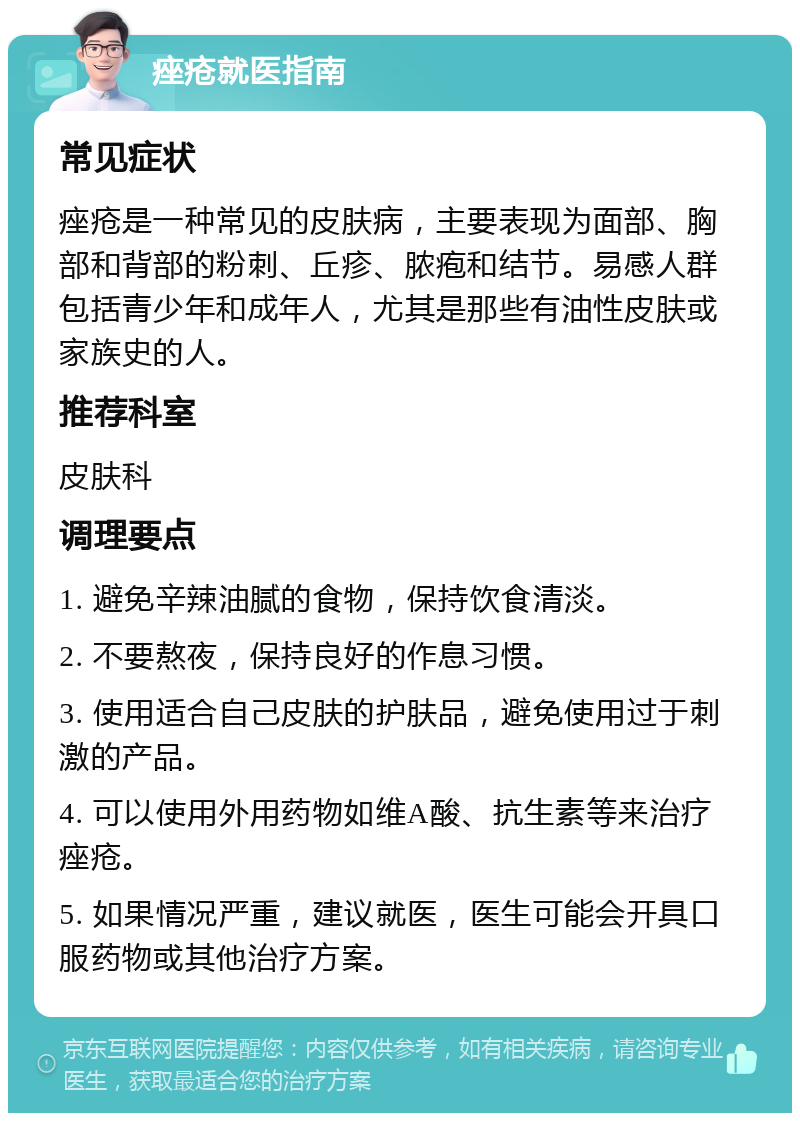 痤疮就医指南 常见症状 痤疮是一种常见的皮肤病，主要表现为面部、胸部和背部的粉刺、丘疹、脓疱和结节。易感人群包括青少年和成年人，尤其是那些有油性皮肤或家族史的人。 推荐科室 皮肤科 调理要点 1. 避免辛辣油腻的食物，保持饮食清淡。 2. 不要熬夜，保持良好的作息习惯。 3. 使用适合自己皮肤的护肤品，避免使用过于刺激的产品。 4. 可以使用外用药物如维A酸、抗生素等来治疗痤疮。 5. 如果情况严重，建议就医，医生可能会开具口服药物或其他治疗方案。