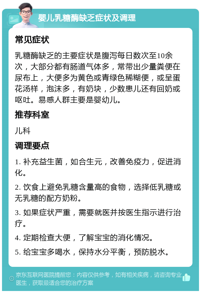 婴儿乳糖酶缺乏症状及调理 常见症状 乳糖酶缺乏的主要症状是腹泻每日数次至10余次，大部分都有肠道气体多，常带出少量粪便在尿布上，大便多为黄色或青绿色稀糊便，或呈蛋花汤样，泡沫多，有奶块，少数患儿还有回奶或呕吐。易感人群主要是婴幼儿。 推荐科室 儿科 调理要点 1. 补充益生菌，如合生元，改善免疫力，促进消化。 2. 饮食上避免乳糖含量高的食物，选择低乳糖或无乳糖的配方奶粉。 3. 如果症状严重，需要就医并按医生指示进行治疗。 4. 定期检查大便，了解宝宝的消化情况。 5. 给宝宝多喝水，保持水分平衡，预防脱水。