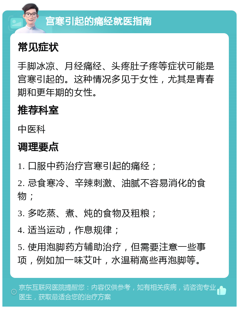 宫寒引起的痛经就医指南 常见症状 手脚冰凉、月经痛经、头疼肚子疼等症状可能是宫寒引起的。这种情况多见于女性，尤其是青春期和更年期的女性。 推荐科室 中医科 调理要点 1. 口服中药治疗宫寒引起的痛经； 2. 忌食寒冷、辛辣刺激、油腻不容易消化的食物； 3. 多吃蒸、煮、炖的食物及粗粮； 4. 适当运动，作息规律； 5. 使用泡脚药方辅助治疗，但需要注意一些事项，例如加一味艾叶，水温稍高些再泡脚等。