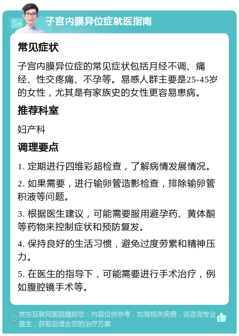 子宫内膜异位症就医指南 常见症状 子宫内膜异位症的常见症状包括月经不调、痛经、性交疼痛、不孕等。易感人群主要是25-45岁的女性，尤其是有家族史的女性更容易患病。 推荐科室 妇产科 调理要点 1. 定期进行四维彩超检查，了解病情发展情况。 2. 如果需要，进行输卵管造影检查，排除输卵管积液等问题。 3. 根据医生建议，可能需要服用避孕药、黄体酮等药物来控制症状和预防复发。 4. 保持良好的生活习惯，避免过度劳累和精神压力。 5. 在医生的指导下，可能需要进行手术治疗，例如腹腔镜手术等。