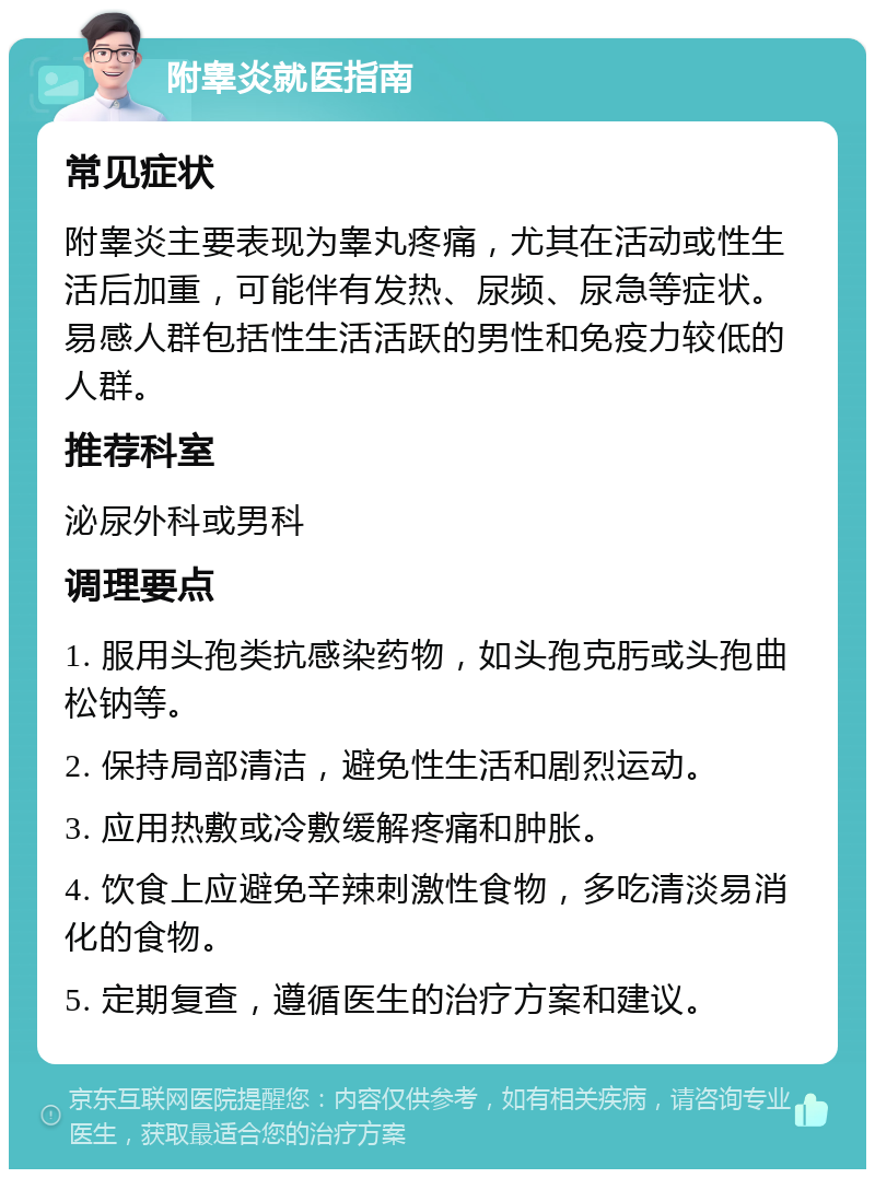 附睾炎就医指南 常见症状 附睾炎主要表现为睾丸疼痛，尤其在活动或性生活后加重，可能伴有发热、尿频、尿急等症状。易感人群包括性生活活跃的男性和免疫力较低的人群。 推荐科室 泌尿外科或男科 调理要点 1. 服用头孢类抗感染药物，如头孢克肟或头孢曲松钠等。 2. 保持局部清洁，避免性生活和剧烈运动。 3. 应用热敷或冷敷缓解疼痛和肿胀。 4. 饮食上应避免辛辣刺激性食物，多吃清淡易消化的食物。 5. 定期复查，遵循医生的治疗方案和建议。