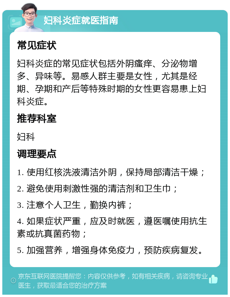 妇科炎症就医指南 常见症状 妇科炎症的常见症状包括外阴瘙痒、分泌物增多、异味等。易感人群主要是女性，尤其是经期、孕期和产后等特殊时期的女性更容易患上妇科炎症。 推荐科室 妇科 调理要点 1. 使用红核洗液清洁外阴，保持局部清洁干燥； 2. 避免使用刺激性强的清洁剂和卫生巾； 3. 注意个人卫生，勤换内裤； 4. 如果症状严重，应及时就医，遵医嘱使用抗生素或抗真菌药物； 5. 加强营养，增强身体免疫力，预防疾病复发。